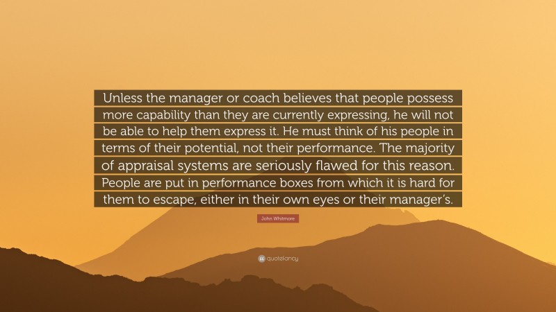 John Whitmore Quote: “Unless the manager or coach believes that people possess more capability than they are currently expressing, he will not be able to help them express it. He must think of his people in terms of their potential, not their performance. The majority of appraisal systems are seriously flawed for this reason. People are put in performance boxes from which it is hard for them to escape, either in their own eyes or their manager’s.”
