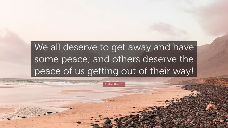 Ajahn Brahm Quote: “We all deserve to get away and have some peace; and others deserve the peace of us getting out of their way!”