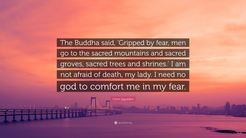 Conn Iggulden Quote: “The Buddha said, ‘Gripped by fear, men go to the sacred mountains and sacred groves, sacred trees and shrines.’ I am not afraid of death, my lady. I need no god to comfort me in my fear.”