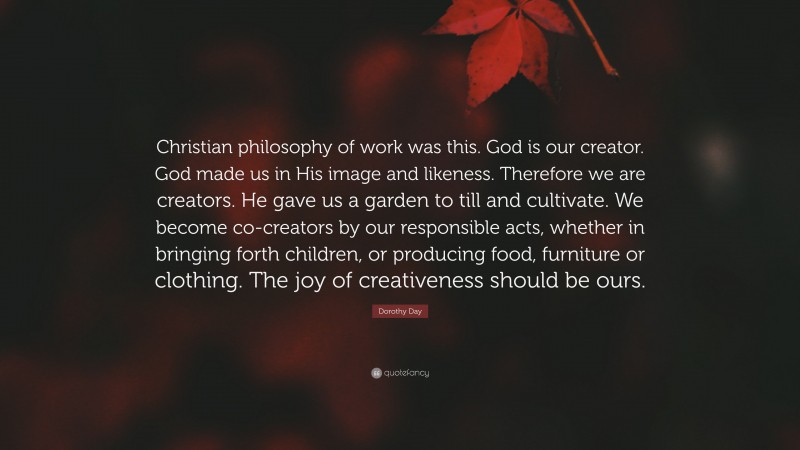 Dorothy Day Quote: “Christian philosophy of work was this. God is our creator. God made us in His image and likeness. Therefore we are creators. He gave us a garden to till and cultivate. We become co-creators by our responsible acts, whether in bringing forth children, or producing food, furniture or clothing. The joy of creativeness should be ours.”