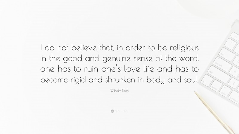 Wilhelm Reich Quote: “I do not believe that, in order to be religious in the good and genuine sense of the word, one has to ruin one’s love life and has to become rigid and shrunken in body and soul.”