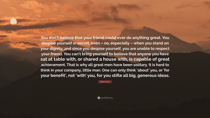 Wilhelm Reich Quote: “You don’t believe that your friend could ever do anything great. You despise yourself in secret, even – no, especially – when you stand on your dignity; and since you despise yourself, you are unable to respect your friend. You can’t bring yourself to believe that anyone you have sat at table with, or shared a house with, is capable of great achievement. That is why all great men have been solitary. It is hard to think in your company, little man. One can only think ‘about’ you, or ‘for your benefit’, not ‘with’ you, for you stifle all big, generous ideas.”