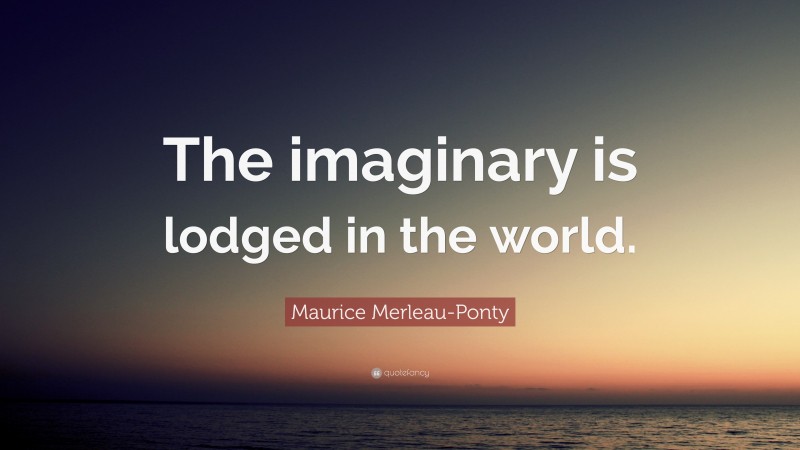 Maurice Merleau-Ponty Quote: “The imaginary is lodged in the world.”