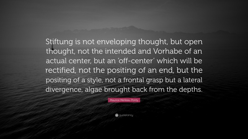 Maurice Merleau-Ponty Quote: “Stiftung is not enveloping thought, but open thought, not the intended and Vorhabe of an actual center, but an ‘off-center’ which will be rectified, not the positing of an end, but the positing of a style, not a frontal grasp but a lateral divergence, algae brought back from the depths.”