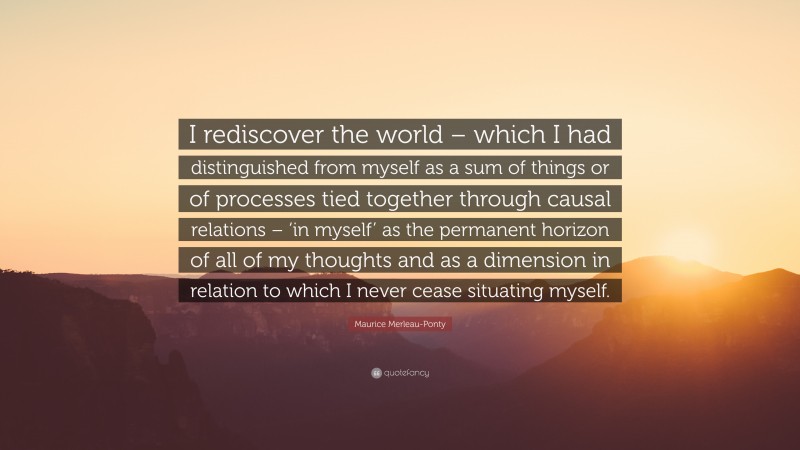 Maurice Merleau-Ponty Quote: “I rediscover the world – which I had distinguished from myself as a sum of things or of processes tied together through causal relations – ‘in myself’ as the permanent horizon of all of my thoughts and as a dimension in relation to which I never cease situating myself.”