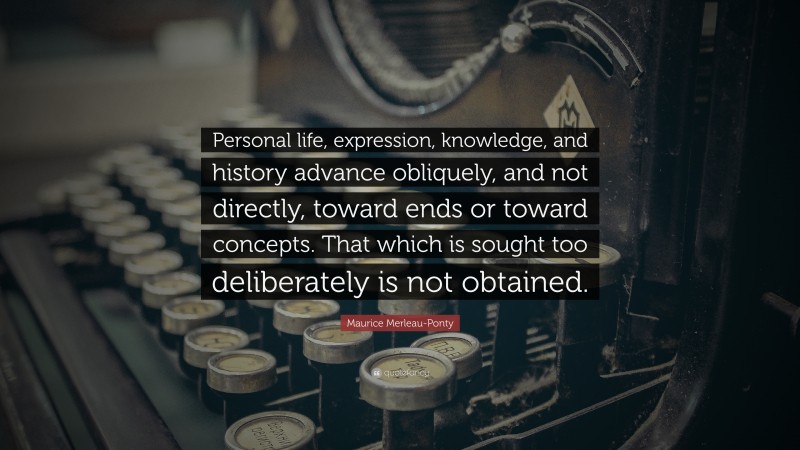 Maurice Merleau-Ponty Quote: “Personal life, expression, knowledge, and history advance obliquely, and not directly, toward ends or toward concepts. That which is sought too deliberately is not obtained.”