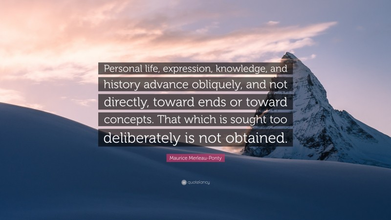 Maurice Merleau-Ponty Quote: “Personal life, expression, knowledge, and history advance obliquely, and not directly, toward ends or toward concepts. That which is sought too deliberately is not obtained.”