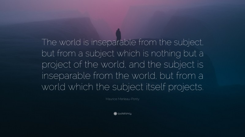 Maurice Merleau-Ponty Quote: “The world is inseparable from the subject, but from a subject which is nothing but a project of the world, and the subject is inseparable from the world, but from a world which the subject itself projects.”