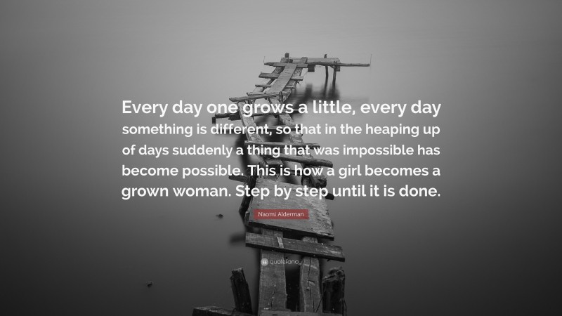 Naomi Alderman Quote: “Every day one grows a little, every day something is different, so that in the heaping up of days suddenly a thing that was impossible has become possible. This is how a girl becomes a grown woman. Step by step until it is done.”