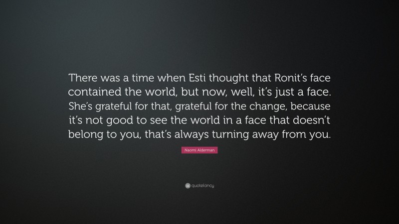 Naomi Alderman Quote: “There was a time when Esti thought that Ronit’s face contained the world, but now, well, it’s just a face. She’s grateful for that, grateful for the change, because it’s not good to see the world in a face that doesn’t belong to you, that’s always turning away from you.”