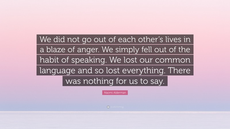 Naomi Alderman Quote: “We did not go out of each other’s lives in a blaze of anger. We simply fell out of the habit of speaking. We lost our common language and so lost everything. There was nothing for us to say.”