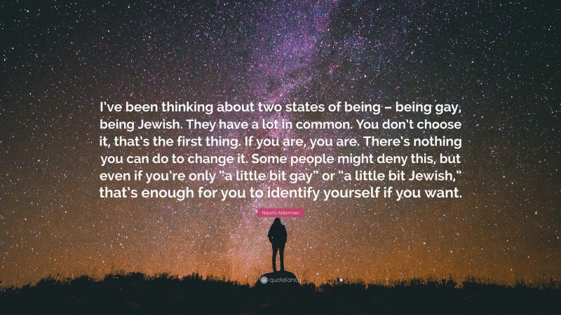Naomi Alderman Quote: “I’ve been thinking about two states of being – being gay, being Jewish. They have a lot in common. You don’t choose it, that’s the first thing. If you are, you are. There’s nothing you can do to change it. Some people might deny this, but even if you’re only “a little bit gay” or “a little bit Jewish,” that’s enough for you to identify yourself if you want.”