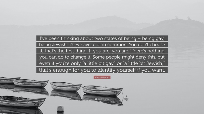 Naomi Alderman Quote: “I’ve been thinking about two states of being – being gay, being Jewish. They have a lot in common. You don’t choose it, that’s the first thing. If you are, you are. There’s nothing you can do to change it. Some people might deny this, but even if you’re only “a little bit gay” or “a little bit Jewish,” that’s enough for you to identify yourself if you want.”