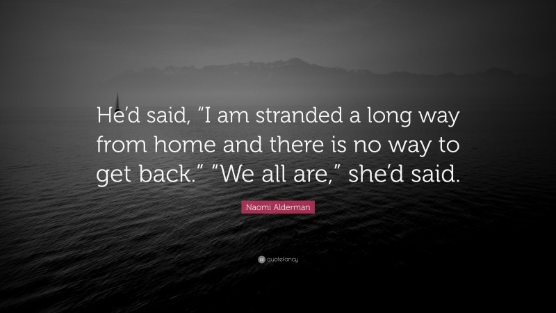 Naomi Alderman Quote: “He’d said, “I am stranded a long way from home and there is no way to get back.” “We all are,” she’d said.”