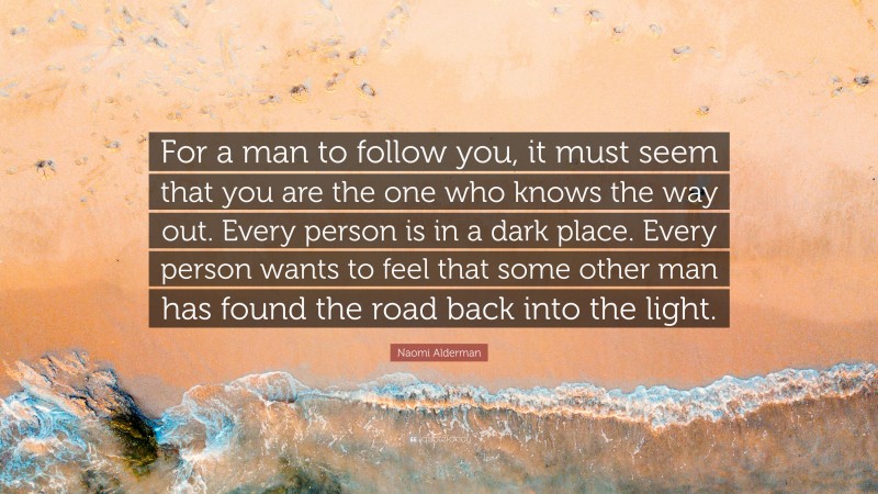 Naomi Alderman Quote: “For a man to follow you, it must seem that you are the one who knows the way out. Every person is in a dark place. Every person wants to feel that some other man has found the road back into the light.”