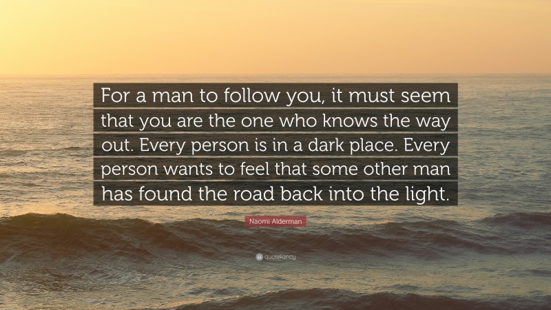 Naomi Alderman Quote: “For a man to follow you, it must seem that you are the one who knows the way out. Every person is in a dark place. Every person wants to feel that some other man has found the road back into the light.”