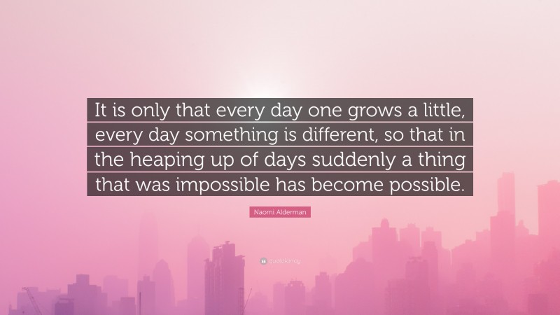 Naomi Alderman Quote: “It is only that every day one grows a little, every day something is different, so that in the heaping up of days suddenly a thing that was impossible has become possible.”