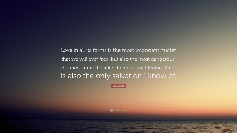 Etel Adnan Quote: “Love in all its forms is the most important matter that we will ever face, but also the most dangerous, the most unpredictable, the most maddening. But it is also the only salvation I know of.”