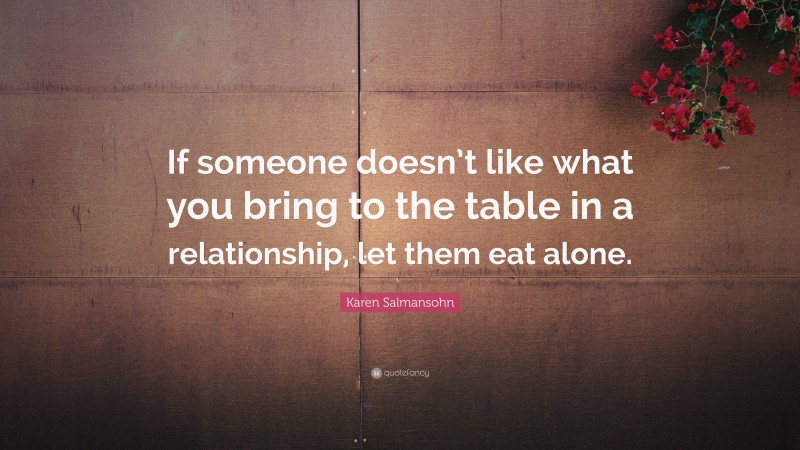 Karen Salmansohn Quote: “If someone doesn’t like what you bring to the table in a relationship, let them eat alone.”