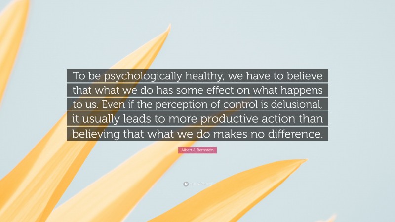 Albert J. Bernstein Quote: “To be psychologically healthy, we have to believe that what we do has some effect on what happens to us. Even if the perception of control is delusional, it usually leads to more productive action than believing that what we do makes no difference.”