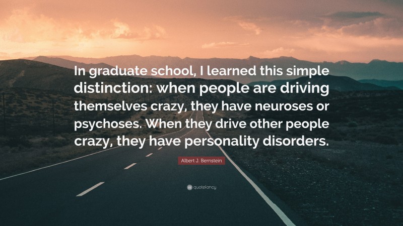 Albert J. Bernstein Quote: “In graduate school, I learned this simple distinction: when people are driving themselves crazy, they have neuroses or psychoses. When they drive other people crazy, they have personality disorders.”