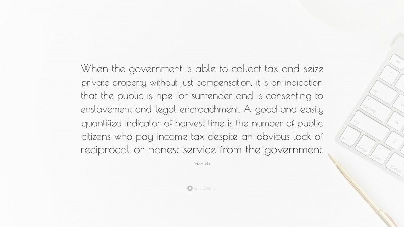 David Icke Quote: “When the government is able to collect tax and seize private property without just compensation, it is an indication that the public is ripe for surrender and is consenting to enslavement and legal encroachment. A good and easily quantified indicator of harvest time is the number of public citizens who pay income tax despite an obvious lack of reciprocal or honest service from the government.”