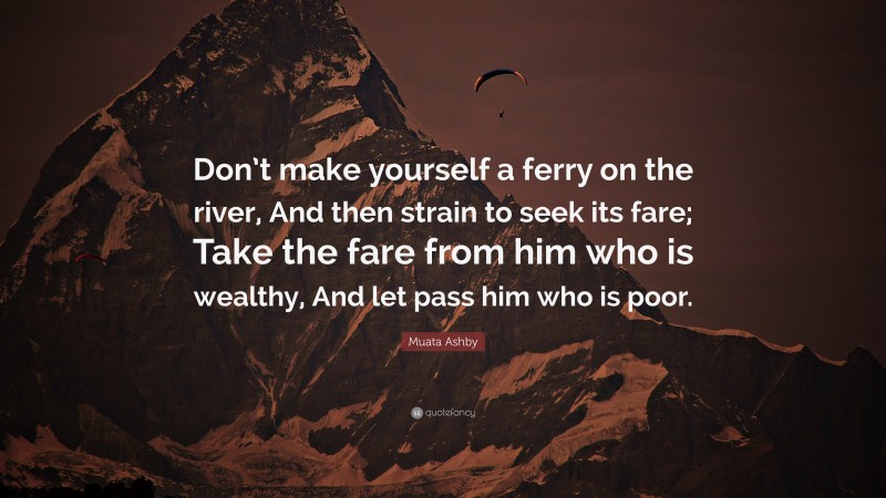 Muata Ashby Quote: “Don’t make yourself a ferry on the river, And then strain to seek its fare; Take the fare from him who is wealthy, And let pass him who is poor.”