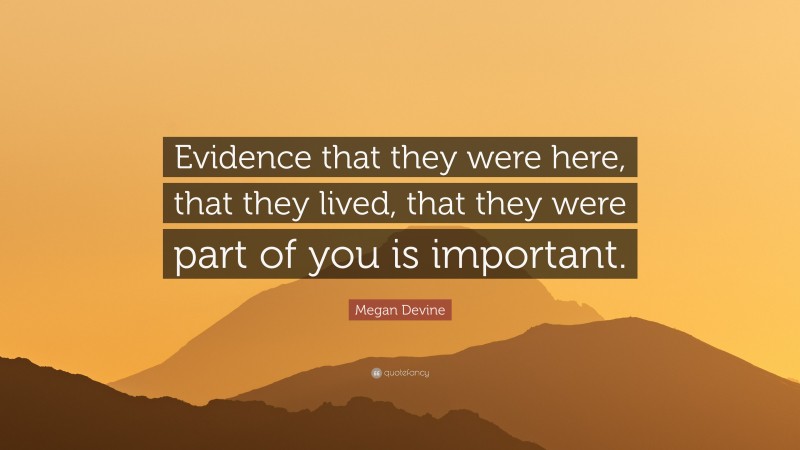 Megan Devine Quote: “Evidence that they were here, that they lived, that they were part of you is important.”