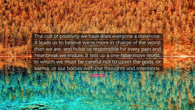 Megan Devine Quote: “The cult of positivity we have does everyone a disservice. It leads us to believe we’re more in charge of the world than we are, and holds us responsible for every pain and heartbreak we endure. It sets up a one-false-move world, in which we must be careful not to upset the gods, or karma, or our bodies with our thoughts and intentions.”