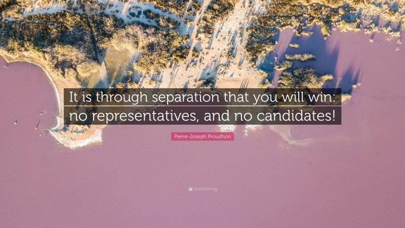 Pierre-Joseph Proudhon Quote: “It is through separation that you will win: no representatives, and no candidates!”