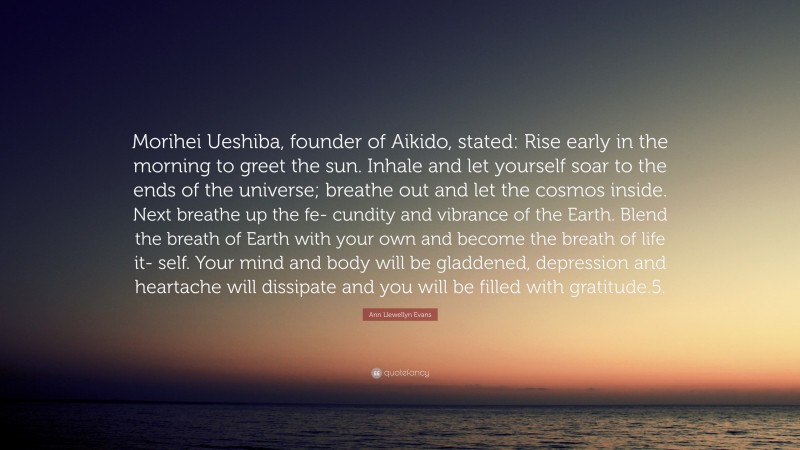 Ann Llewellyn Evans Quote: “Morihei Ueshiba, founder of Aikido, stated: Rise early in the morning to greet the sun. Inhale and let yourself soar to the ends of the universe; breathe out and let the cosmos inside. Next breathe up the fe- cundity and vibrance of the Earth. Blend the breath of Earth with your own and become the breath of life it- self. Your mind and body will be gladdened, depression and heartache will dissipate and you will be filled with gratitude.5.”