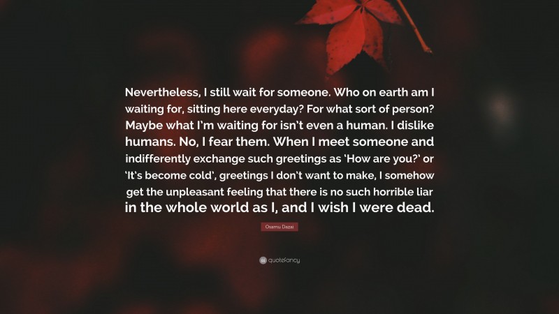 Osamu Dazai Quote: “Nevertheless, I still wait for someone. Who on earth am I waiting for, sitting here everyday? For what sort of person? Maybe what I’m waiting for isn’t even a human. I dislike humans. No, I fear them. When I meet someone and indifferently exchange such greetings as ‘How are you?’ or ‘It’s become cold’, greetings I don’t want to make, I somehow get the unpleasant feeling that there is no such horrible liar in the whole world as I, and I wish I were dead.”