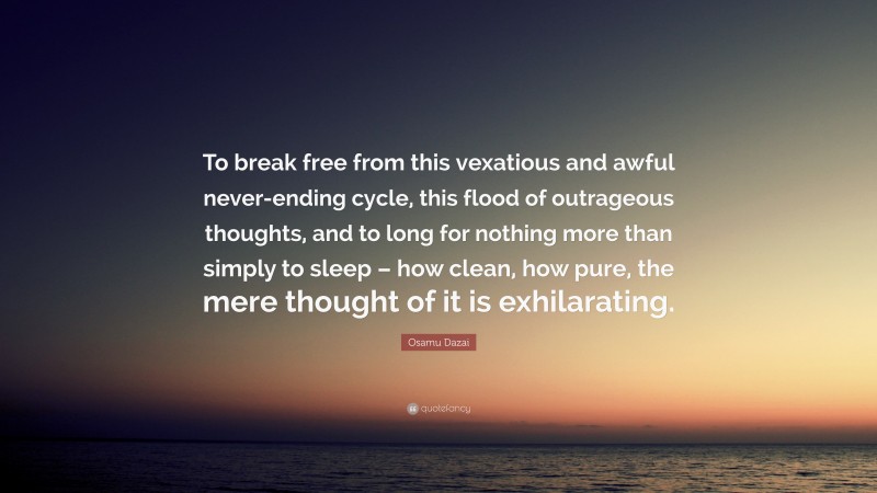Osamu Dazai Quote: “To break free from this vexatious and awful never-ending cycle, this flood of outrageous thoughts, and to long for nothing more than simply to sleep – how clean, how pure, the mere thought of it is exhilarating.”
