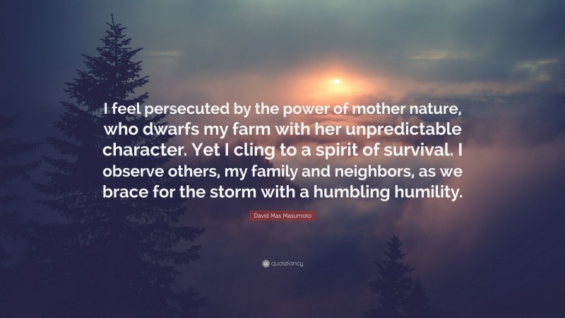 David Mas Masumoto Quote: “I feel persecuted by the power of mother nature, who dwarfs my farm with her unpredictable character. Yet I cling to a spirit of survival. I observe others, my family and neighbors, as we brace for the storm with a humbling humility.”