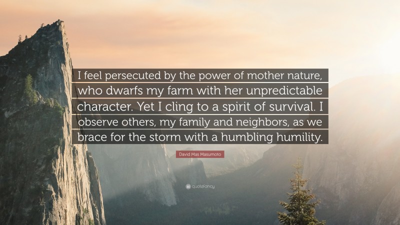 David Mas Masumoto Quote: “I feel persecuted by the power of mother nature, who dwarfs my farm with her unpredictable character. Yet I cling to a spirit of survival. I observe others, my family and neighbors, as we brace for the storm with a humbling humility.”