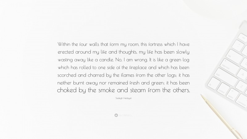 Sadegh Hedayat Quote: “Within the four walls that form my room, this fortress which I have erected around my life and thoughts, my life has been slowly wasting away like a candle. No, I am wrong. It is like a green log which has rolled to one side of the fireplace and which has been scorched and charred by the flames from the other logs; it has neither burnt away nor remained fresh and green; it has been choked by the smoke and steam from the others.”