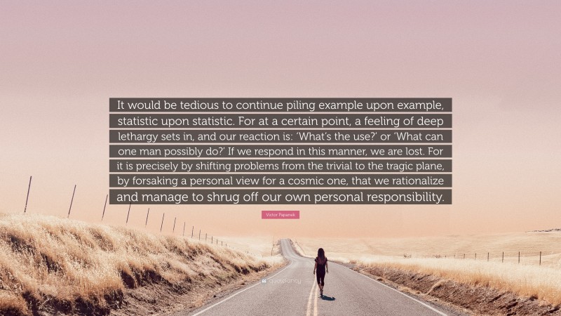 Victor Papanek Quote: “It would be tedious to continue piling example upon example, statistic upon statistic. For at a certain point, a feeling of deep lethargy sets in, and our reaction is: ‘What’s the use?’ or ‘What can one man possibly do?’ If we respond in this manner, we are lost. For it is precisely by shifting problems from the trivial to the tragic plane, by forsaking a personal view for a cosmic one, that we rationalize and manage to shrug off our own personal responsibility.”