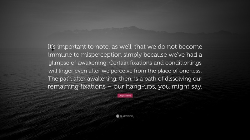 Adyashanti Quote: “It’s important to note, as well, that we do not become immune to misperception simply because we’ve had a glimpse of awakening. Certain fixations and conditionings will linger even after we perceive from the place of oneness. The path after awakening, then, is a path of dissolving our remaining fixations – our hang-ups, you might say.”