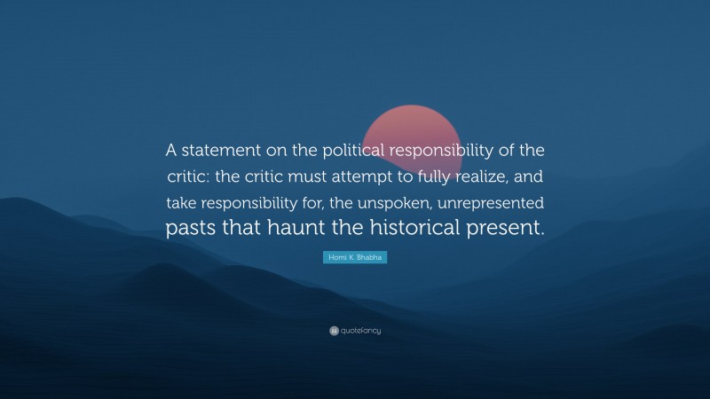 Homi K. Bhabha Quote: “A statement on the political responsibility of the critic: the critic must attempt to fully realize, and take responsibility for, the unspoken, unrepresented pasts that haunt the historical present.”