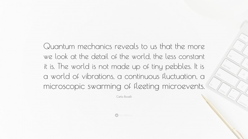 Carlo Rovelli Quote: “Quantum mechanics reveals to us that the more we look at the detail of the world, the less constant it is. The world is not made up of tiny pebbles. It is a world of vibrations, a continuous fluctuation, a microscopic swarming of fleeting microevents.”