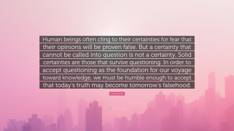 Carlo Rovelli Quote: “Human beings often cling to their certainties for fear that their opinions will be proven false. But a certainty that cannot be called into question is not a certainty. Solid certainties are those that survive questioning. In order to accept questioning as the foundation for our voyage toward knowledge, we must be humble enough to accept that today’s truth may become tomorrow’s falsehood.”