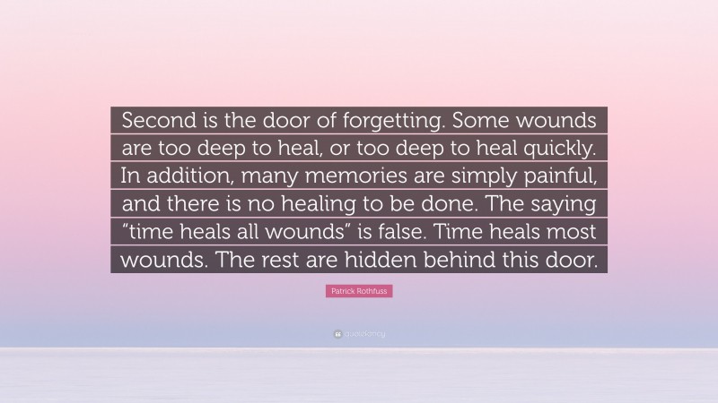 Patrick Rothfuss Quote: “Second is the door of forgetting. Some wounds are too deep to heal, or too deep to heal quickly. In addition, many memories are simply painful, and there is no healing to be done. The saying “time heals all wounds” is false. Time heals most wounds. The rest are hidden behind this door.”