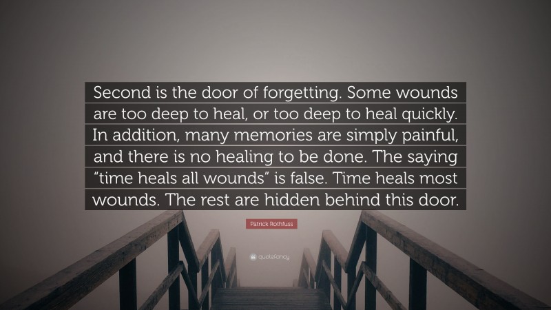 Patrick Rothfuss Quote: “Second is the door of forgetting. Some wounds are too deep to heal, or too deep to heal quickly. In addition, many memories are simply painful, and there is no healing to be done. The saying “time heals all wounds” is false. Time heals most wounds. The rest are hidden behind this door.”