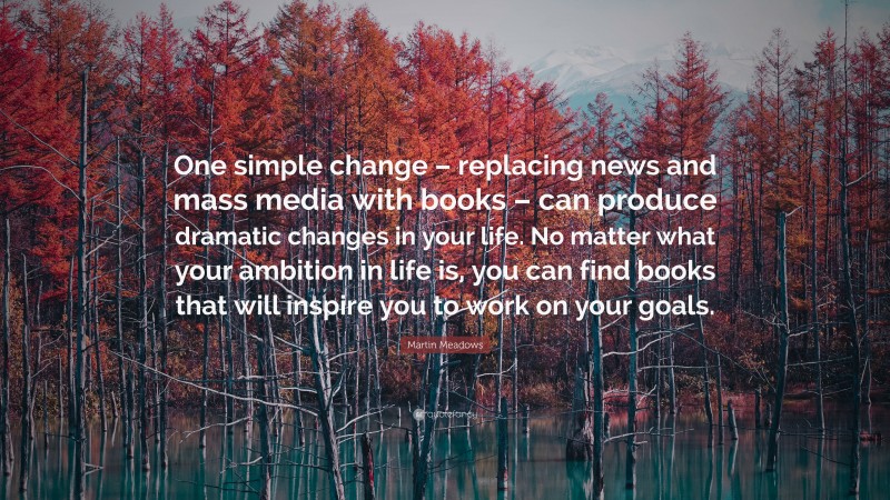 Martin Meadows Quote: “One simple change – replacing news and mass media with books – can produce dramatic changes in your life. No matter what your ambition in life is, you can find books that will inspire you to work on your goals.”