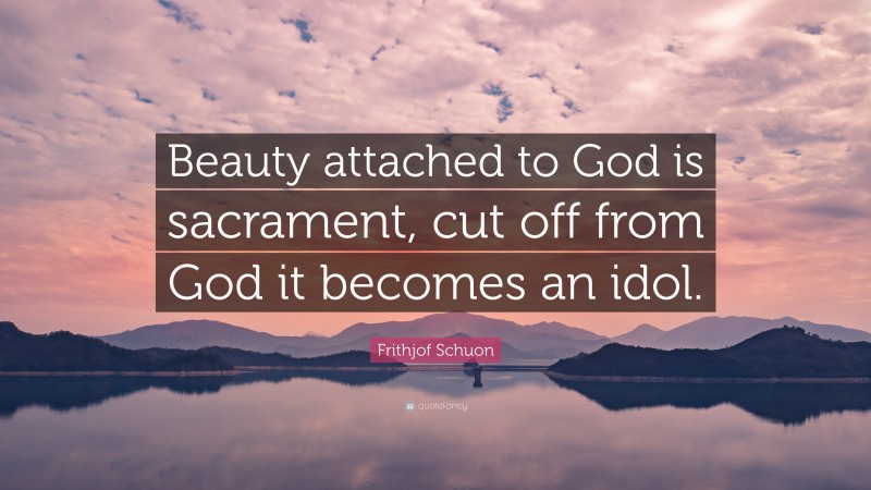 Frithjof Schuon Quote: “Beauty attached to God is sacrament, cut off from God it becomes an idol.”