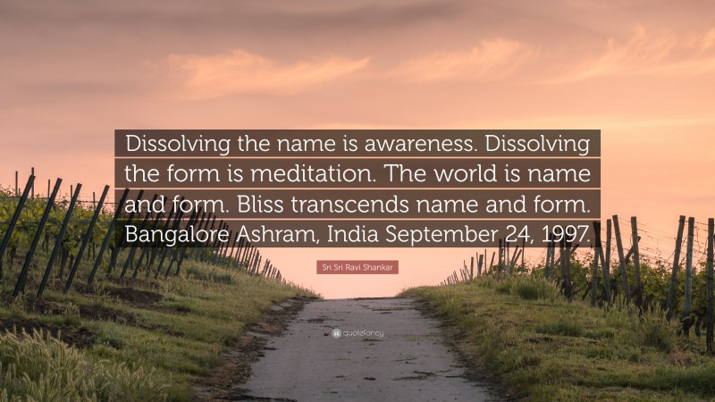 Sri Sri Ravi Shankar Quote: “Dissolving the name is awareness. Dissolving the form is meditation. The world is name and form. Bliss transcends name and form. Bangalore Ashram, India September 24, 1997.”