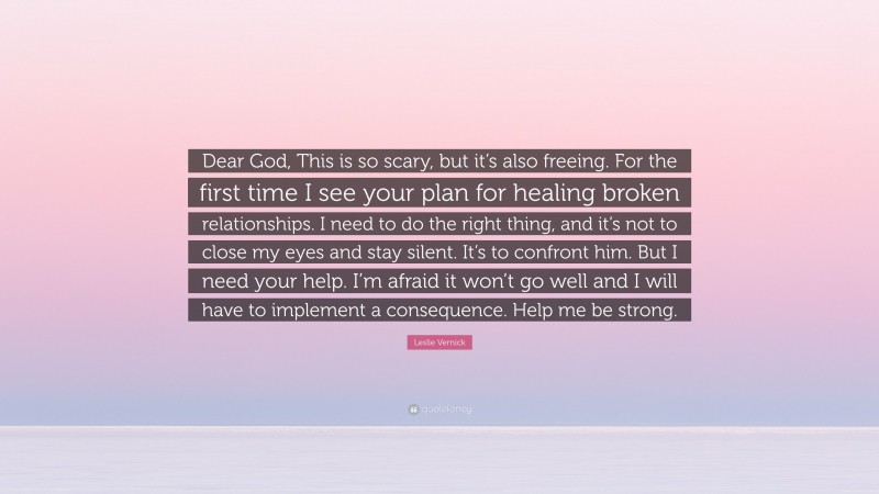 Leslie Vernick Quote: “Dear God, This is so scary, but it’s also freeing. For the first time I see your plan for healing broken relationships. I need to do the right thing, and it’s not to close my eyes and stay silent. It’s to confront him. But I need your help. I’m afraid it won’t go well and I will have to implement a consequence. Help me be strong.”