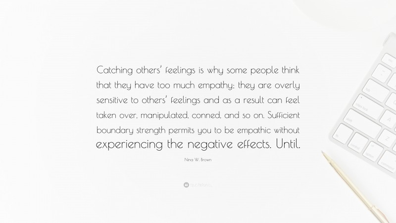 Nina W. Brown Quote: “Catching others’ feelings is why some people think that they have too much empathy; they are overly sensitive to others’ feelings and as a result can feel taken over, manipulated, conned, and so on. Sufficient boundary strength permits you to be empathic without experiencing the negative effects. Until.”