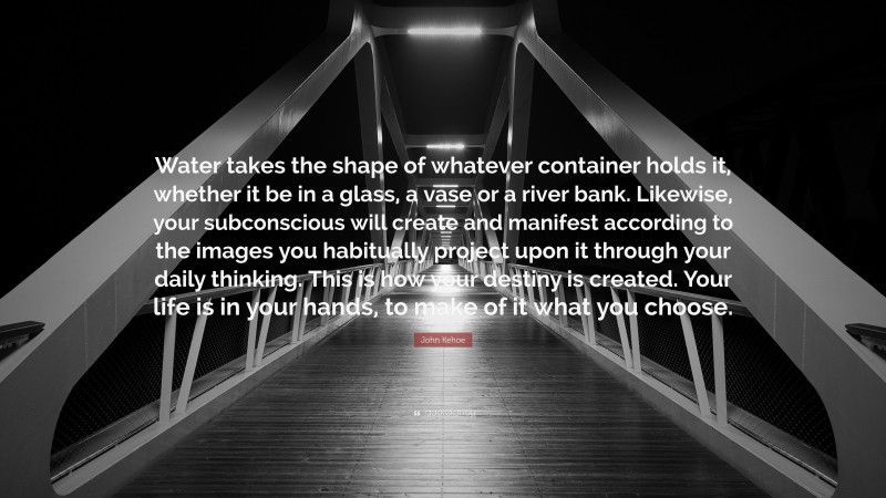 John Kehoe Quote: “Water takes the shape of whatever container holds it, whether it be in a glass, a vase or a river bank. Likewise, your subconscious will create and manifest according to the images you habitually project upon it through your daily thinking. This is how your destiny is created. Your life is in your hands, to make of it what you choose.”