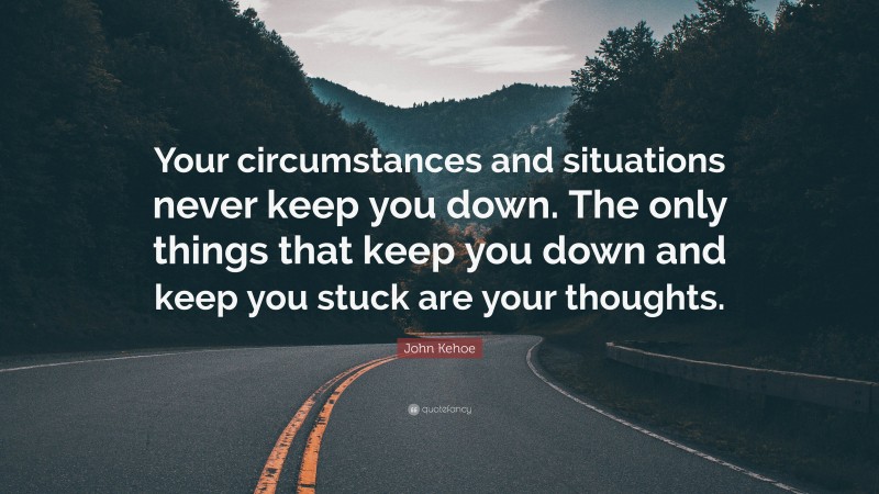 John Kehoe Quote: “Your circumstances and situations never keep you down. The only things that keep you down and keep you stuck are your thoughts.”